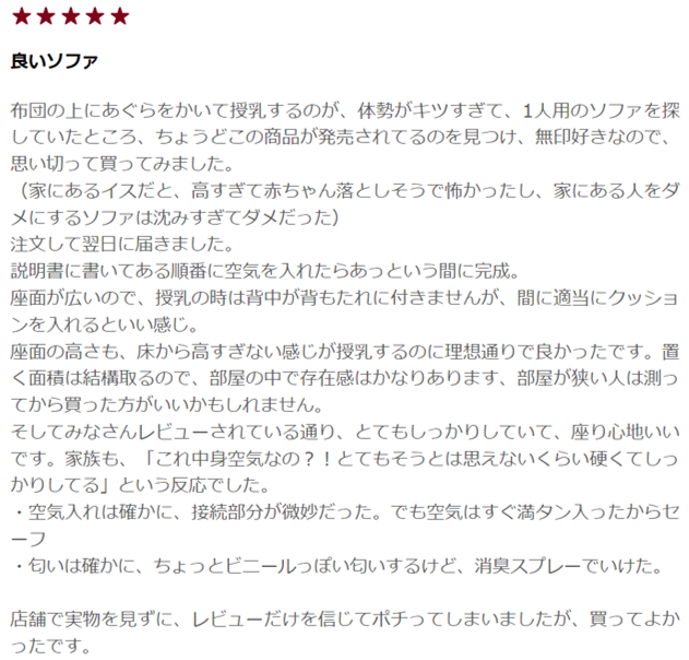 無印良品　空気でできたソファ　口コミ3 
布団の上に胡坐をかいての授乳が体勢がキツすぎて、1人用のソファを探していました。タイミングよくこの商品が発売されてるのを見つけ、無印好きなのもあり、思い切って購入しました。 家にあるイスだと、高すぎて赤ちゃんを落としそうで怖く、家に既にある人をダメにするソファは沈みすぎてダメでした。 注文して翌日に届きました。 説明書に書かれている順番通りに空気を入れたらあっという間に完成。 座面が広いので、授乳の際、背中が背もたれに付きませんが、体との間に適当にクッションを入れるといい感じです。 座面の高さも、床から高すぎない感じが授乳するのに理想通りで良かったです。置く面積は結構取るので、部屋の中で存在感はかなりあります、部屋が狭い人は測ってから買った方がいいかもしれません。 そしてみなさんレビューされている通り、とてもしっかりしていて、座り心地いいです。家族も、「これ中身空気なの？！とてもそうとは思えないくらい硬くてしっかりしてる」という反応でした。 空気入れは確かに、接続部分が微妙だった。でも空気はすぐ満タン入ったからセーフ ・匂いは確かに、ちょっとビニールっぽい匂いするけど、消臭スプレーでいけた。 店舗で実物を見ずに、レビューだけを信じてポチってしまいましたが、買ってよかったです。